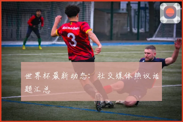 世界杯最新动态：社交媒体热议话题汇总