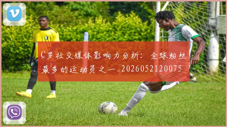 C罗社交媒体影响力分析：全球粉丝最多的运动员之一_20260521200756