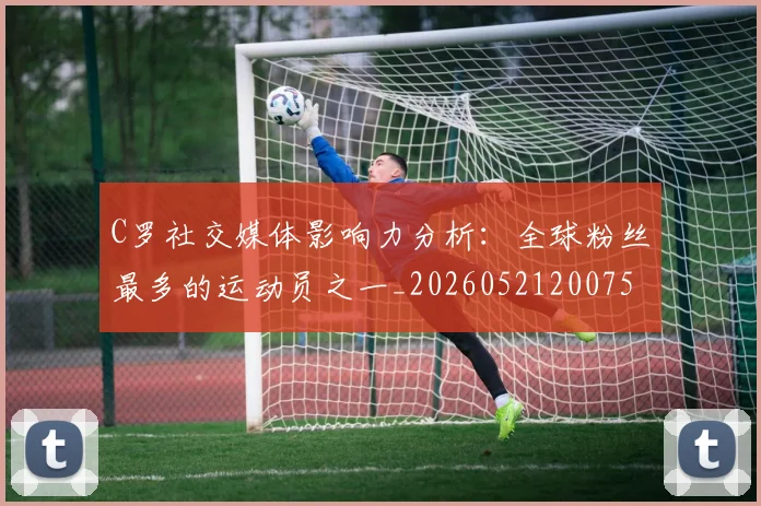 C罗社交媒体影响力分析:全球粉丝最多的运动员之一_20260521200756