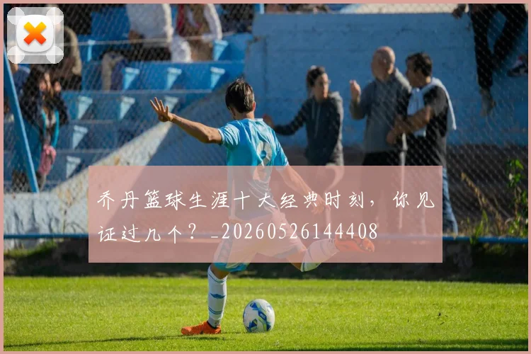 乔丹篮球生涯十大经典时刻,你见证过几个?_20260526144408