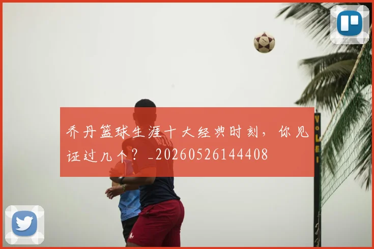 乔丹篮球生涯十大经典时刻,你见证过几个?_20260526144408