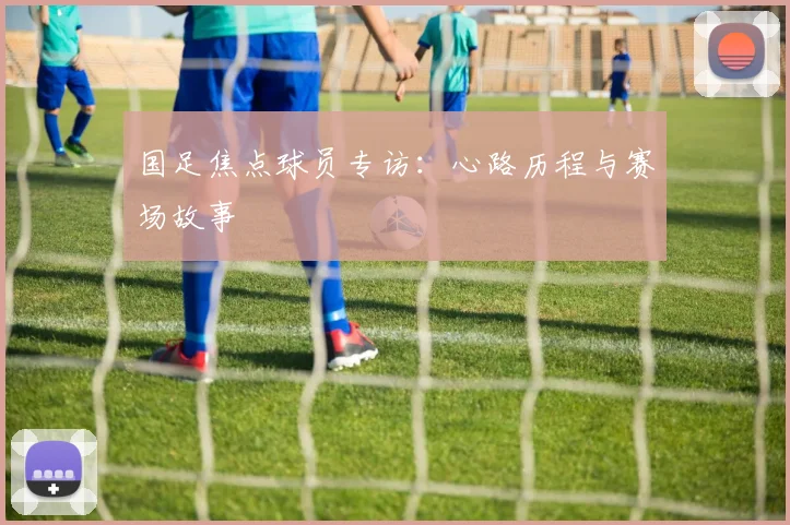国足焦点球员专访:心路历程与赛场故事