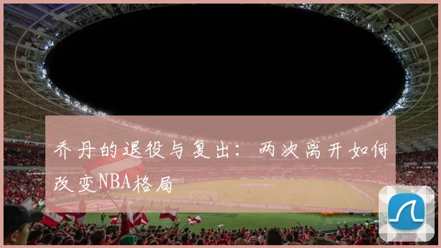 乔丹的退役与复出:两次离开如何改变NBA格局