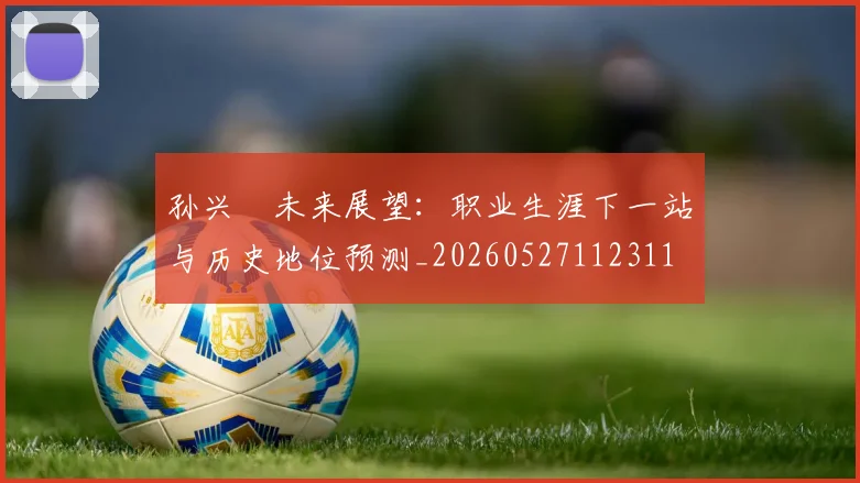 孙兴慜未来展望：职业生涯下一站与历史地位预测_20260527112311